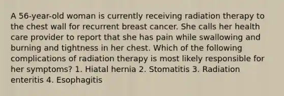 A 56-year-old woman is currently receiving radiation therapy to the chest wall for recurrent breast cancer. She calls her health care provider to report that she has pain while swallowing and burning and tightness in her chest. Which of the following complications of radiation therapy is most likely responsible for her symptoms? 1. Hiatal hernia 2. Stomatitis 3. Radiation enteritis 4. Esophagitis