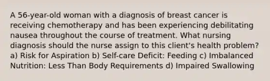 A 56-year-old woman with a diagnosis of breast cancer is receiving chemotherapy and has been experiencing debilitating nausea throughout the course of treatment. What nursing diagnosis should the nurse assign to this client's health problem? a) Risk for Aspiration b) Self-care Deficit: Feeding c) Imbalanced Nutrition: Less Than Body Requirements d) Impaired Swallowing