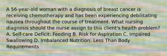 A 56-year-old woman with a diagnosis of breast cancer is receiving chemotherapy and has been experiencing debilitating nausea throughout the course of treatment. What nursing diagnosis should the nurse assign to this client's health problem? A. Self-care Deficit: Feeding B. Risk for Aspiration C. Impaired Swallowing D. Imbalanced Nutrition: Less Than Body Requirements