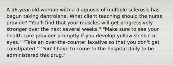 A 56-year-old woman with a diagnosis of multiple sclerosis has begun taking dantrolene. What client teaching should the nurse provide? "You'll find that your muscles will get progressively stronger over the next several weeks." "Make sure to see your health care provider promptly if you develop yellowish skin or eyes." "Take an over-the-counter laxative so that you don't get constipated." "You'll have to come to the hospital daily to be administered this drug."