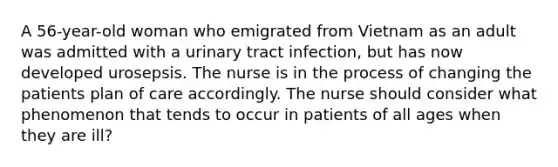 A 56-year-old woman who emigrated from Vietnam as an adult was admitted with a urinary tract infection, but has now developed urosepsis. The nurse is in the process of changing the patients plan of care accordingly. The nurse should consider what phenomenon that tends to occur in patients of all ages when they are ill?