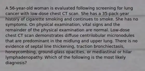 A 56-year-old woman is evaluated following screening for lung cancer with low-dose chest CT scan. She has a 35-pack-year history of cigarette smoking and continues to smoke. She has no symptoms. On physical examination, vital signs and the remainder of the physical examination are normal. Low-dose chest CT scan demonstrates diffuse centrilobular micronodules that are predominant in the midlung and upper lung. There is no evidence of septal line thickening, traction bronchiectasis, honeycombing, ground-glass opacities, or mediastinal or hilar lymphadenopathy. Which of the following is the most likely diagnosis?