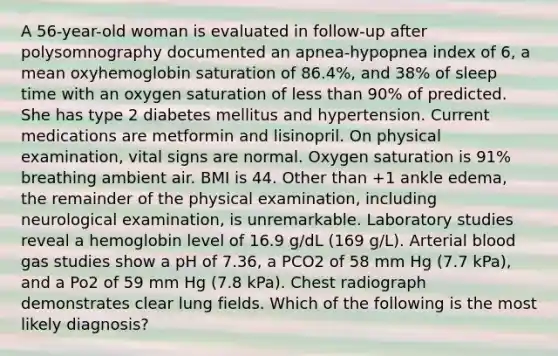 A 56-year-old woman is evaluated in follow-up after polysomnography documented an apnea-hypopnea index of 6, a mean oxyhemoglobin saturation of 86.4%, and 38% of sleep time with an oxygen saturation of less than 90% of predicted. She has type 2 diabetes mellitus and hypertension. Current medications are metformin and lisinopril. On physical examination, vital signs are normal. Oxygen saturation is 91% breathing ambient air. BMI is 44. Other than +1 ankle edema, the remainder of the physical examination, including neurological examination, is unremarkable. Laboratory studies reveal a hemoglobin level of 16.9 g/dL (169 g/L). Arterial blood gas studies show a pH of 7.36, a PCO2 of 58 mm Hg (7.7 kPa), and a Po2 of 59 mm Hg (7.8 kPa). Chest radiograph demonstrates clear lung fields. Which of the following is the most likely diagnosis?