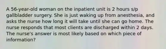 A 56-year-old woman on the inpatient unit is 2 hours s/p gallbladder surgery. She is just waking up from anesthesia, and asks the nurse how long it will take until she can go home. The nurse responds that most clients are discharged within 2 days. The nurse's answer is most likely based on which piece of information?