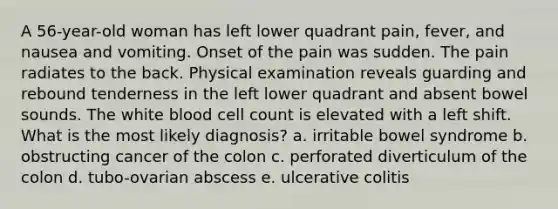 A 56-year-old woman has left lower quadrant pain, fever, and nausea and vomiting. Onset of the pain was sudden. The pain radiates to the back. Physical examination reveals guarding and rebound tenderness in the left lower quadrant and absent bowel sounds. The white blood cell count is elevated with a left shift. What is the most likely diagnosis? a. irritable bowel syndrome b. obstructing cancer of the colon c. perforated diverticulum of the colon d. tubo-ovarian abscess e. ulcerative colitis