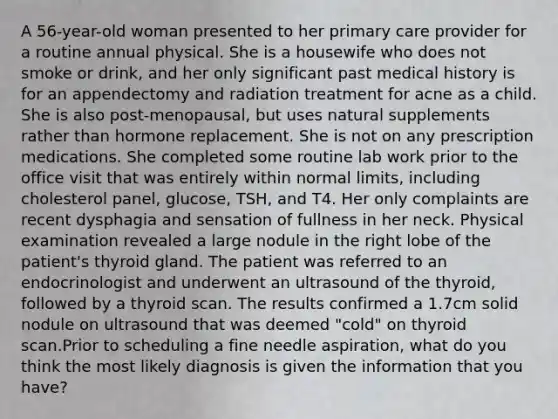 A 56-year-old woman presented to her primary care provider for a routine annual physical. She is a housewife who does not smoke or drink, and her only significant past medical history is for an appendectomy and radiation treatment for acne as a child. She is also post-menopausal, but uses natural supplements rather than hormone replacement. She is not on any prescription medications. She completed some routine lab work prior to the office visit that was entirely within normal limits, including cholesterol panel, glucose, TSH, and T4. Her only complaints are recent dysphagia and sensation of fullness in her neck. Physical examination revealed a large nodule in the right lobe of the patient's thyroid gland. The patient was referred to an endocrinologist and underwent an ultrasound of the thyroid, followed by a thyroid scan. The results confirmed a 1.7cm solid nodule on ultrasound that was deemed "cold" on thyroid scan.Prior to scheduling a fine needle aspiration, what do you think the most likely diagnosis is given the information that you have?