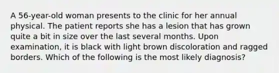 A 56-year-old woman presents to the clinic for her annual physical. The patient reports she has a lesion that has grown quite a bit in size over the last several months. Upon examination, it is black with light brown discoloration and ragged borders. Which of the following is the most likely diagnosis?