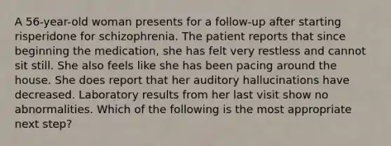 A 56-year-old woman presents for a follow-up after starting risperidone for schizophrenia. The patient reports that since beginning the medication, she has felt very restless and cannot sit still. She also feels like she has been pacing around the house. She does report that her auditory hallucinations have decreased. Laboratory results from her last visit show no abnormalities. Which of the following is the most appropriate next step?