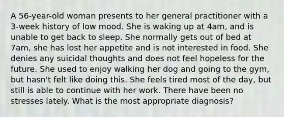 A 56-year-old woman presents to her general practitioner with a 3-week history of low mood. She is waking up at 4am, and is unable to get back to sleep. She normally gets out of bed at 7am, she has lost her appetite and is not interested in food. She denies any suicidal thoughts and does not feel hopeless for the future. She used to enjoy walking her dog and going to the gym, but hasn't felt like doing this. She feels tired most of the day, but still is able to continue with her work. There have been no stresses lately. What is the most appropriate diagnosis?