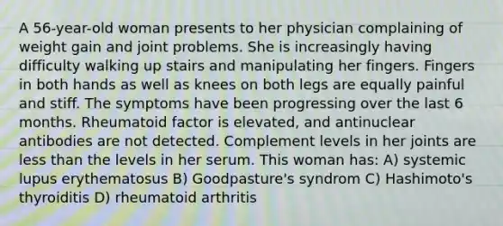 A 56-year-old woman presents to her physician complaining of weight gain and joint problems. She is increasingly having difficulty walking up stairs and manipulating her fingers. Fingers in both hands as well as knees on both legs are equally painful and stiff. The symptoms have been progressing over the last 6 months. Rheumatoid factor is elevated, and antinuclear antibodies are not detected. Complement levels in her joints are less than the levels in her serum. This woman has: A) systemic lupus erythematosus B) Goodpasture's syndrom C) Hashimoto's thyroiditis D) rheumatoid arthritis