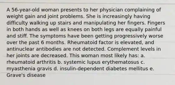 A 56-year-old woman presents to her physician complaining of weight gain and joint problems. She is increasingly having difficulty walking up stairs and manipulating her fingers. Fingers in both hands as well as knees on both legs are equally painful and stiff. The symptoms have been getting progressively worse over the past 6 months. Rheumatoid factor is elevated, and antinuclear antibodies are not detected. Complement levels in her joints are decreased. This woman most likely has: a. rheumatoid arthritis b. systemic lupus erythematosus c. myasthenia gravis d. insulin-dependent diabetes mellitus e. Grave's disease