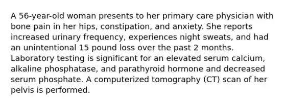 A 56-year-old woman presents to her primary care physician with bone pain in her hips, constipation, and anxiety. She reports increased urinary frequency, experiences night sweats, and had an unintentional 15 pound loss over the past 2 months. Laboratory testing is significant for an elevated serum calcium, alkaline phosphatase, and parathyroid hormone and decreased serum phosphate. A computerized tomography (CT) scan of her pelvis is performed.