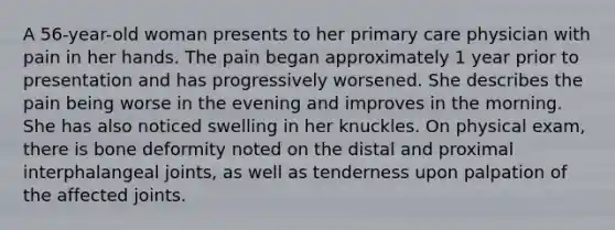 A 56-year-old woman presents to her primary care physician with pain in her hands. The pain began approximately 1 year prior to presentation and has progressively worsened. She describes the pain being worse in the evening and improves in the morning. She has also noticed swelling in her knuckles. On physical exam, there is bone deformity noted on the distal and proximal interphalangeal joints, as well as tenderness upon palpation of the affected joints.