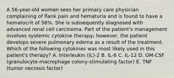 A 56-year-old woman sees her primary care physician complaining of flank pain and hematuria and is found to have a hematocrit of 56%. She is subsequently diagnosed with advanced renal cell carcinoma. Part of the patient's management involves systemic cytokine therapy; however, the patient develops severe pulmonary edema as a result of the treatment. Which of the following cytokines was most likely used in this patient's therapy? A. Interleukin (IL)-2 B. IL-6 C. IL-12 D. GM-CSF (granulocyte-macrophage colony-stimulating factor) E. TNF (tumor necrosis factor)