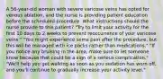 A 56-year-old woman with severe varicose veins has opted for venous ablation, and the nurse is providing patient education before the scheduled procedure. What instructions should the nurse provide to this patient? "Try to limit your activity for the first 10 days to 2 weeks to prevent reoccurrence of your varicose veins." "You might experience some pain after the procedure, but this will be managed with ice packs rather than medications." "If you notice any bruising in the area, make sure to let someone know because that could be a sign of a serious complication." "We'll help you get walking as soon as you sedation has worn off, and you'll continue to gradually increase your activity level."