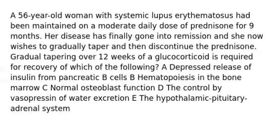 A 56-year-old woman with systemic lupus erythematosus had been maintained on a moderate daily dose of prednisone for 9 months. Her disease has finally gone into remission and she now wishes to gradually taper and then discontinue the prednisone. Gradual tapering over 12 weeks of a glucocorticoid is required for recovery of which of the following? A Depressed release of insulin from pancreatic B cells B Hematopoiesis in the bone marrow C Normal osteoblast function D The control by vasopressin of water excretion E The hypothalamic-pituitary-adrenal system