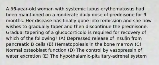 A 56-year-old woman with systemic lupus erythematosus had been maintained on a moderate daily dose of prednisone for 9 months. Her disease has finally gone into remission and she now wishes to gradually taper and then discontinue the prednisone. Gradual tapering of a glucocorticoid is required for recovery of which of the following? (A) Depressed release of insulin from pancreatic B cells (B) Hematopoiesis in the bone marrow (C) Normal osteoblast function (D) The control by vasopressin of water excretion (E) The hypothalamic-pituitary-adrenal system