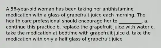 A 56-year-old woman has been taking her antihistamine medication with a glass of grapefruit juice each morning. The health care professional should encourage her to __________. a. continue this practice b. replace the grapefruit juice with water c. take the medication at bedtime with grapefruit juice d. take the medication with only a half glass of grapefruit juice