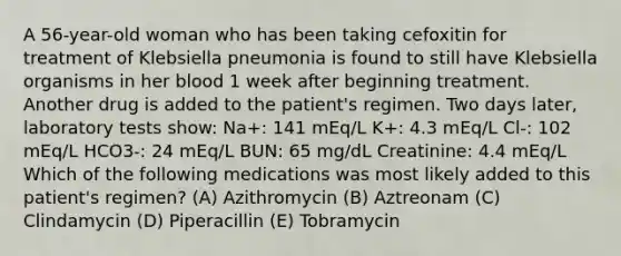 A 56-year-old woman who has been taking cefoxitin for treatment of Klebsiella pneumonia is found to still have Klebsiella organisms in her blood 1 week after beginning treatment. Another drug is added to the patient's regimen. Two days later, laboratory tests show: Na+: 141 mEq/L K+: 4.3 mEq/L Cl-: 102 mEq/L HCO3-: 24 mEq/L BUN: 65 mg/dL Creatinine: 4.4 mEq/L Which of the following medications was most likely added to this patient's regimen? (A) Azithromycin (B) Aztreonam (C) Clindamycin (D) Piperacillin (E) Tobramycin