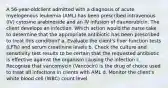 A 56-year-oldclient admitted with a diagnosis of acute myelogenous leukemia (AML) has been prescribed intravenous (IV) cytosine arabinoside and an IV infusion of daunorubicin. The client develops an infection. Which action would the nurse take to determine that the appropriate antibiotic has been prescribed to treat this condition? a. Evaluate the client's liver function tests (LFTs) and serum creatinine levels b. Check the culture and sensitivity test results to be certain that the requested antibiotic is effective against the organism causing the infection c. Recognize that vancomycin (Vancocin) is the drug of choice used to treat all infections in clients with AML d. Monitor the client's white blood cell (WBC) count level