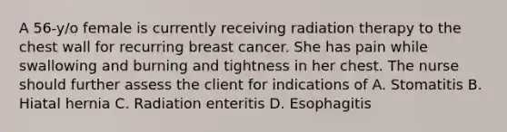 A 56-y/o female is currently receiving radiation therapy to the chest wall for recurring breast cancer. She has pain while swallowing and burning and tightness in her chest. The nurse should further assess the client for indications of A. Stomatitis B. Hiatal hernia C. Radiation enteritis D. Esophagitis