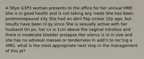 A 56yo G3P3 woman presents to the office for her annual HME She is in good health and is not taking any meds She has been postmenopausal x3y She had an abnl Pap smear 10y ago, but results have been nl qy since She is sexually active with her husband On px, her cx is 1cm above the vaginal introitus and there is moderate bladder prolapse Her uterus is nl in size and she has no adnexal masses or tenderness In add'n to rec'ing a XMG, what is the most appropriate next step in the management of this pt?