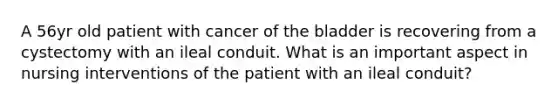 A 56yr old patient with cancer of the bladder is recovering from a cystectomy with an ileal conduit. What is an important aspect in nursing interventions of the patient with an ileal conduit?