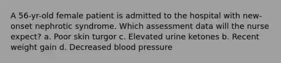 A 56-yr-old female patient is admitted to the hospital with new-onset nephrotic syndrome. Which assessment data will the nurse expect? a. Poor skin turgor c. Elevated urine ketones b. Recent weight gain d. Decreased blood pressure