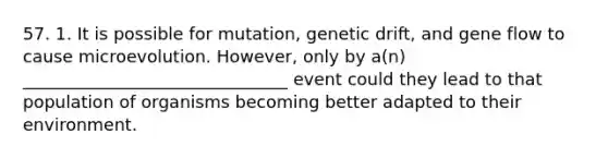 57. 1. It is possible for mutation, genetic drift, and gene flow to cause microevolution. However, only by a(n) _______________________________ event could they lead to that population of organisms becoming better adapted to their environment.