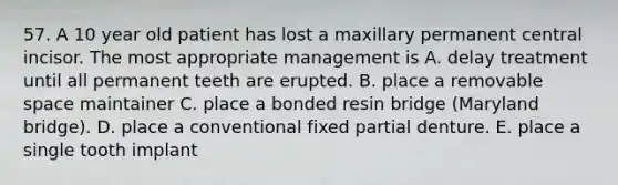 57. A 10 year old patient has lost a maxillary permanent central incisor. The most appropriate management is A. delay treatment until all permanent teeth are erupted. B. place a removable space maintainer C. place a bonded resin bridge (Maryland bridge). D. place a conventional fixed partial denture. E. place a single tooth implant