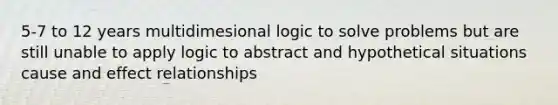 5-7 to 12 years multidimesional logic to solve problems but are still unable to apply logic to abstract and hypothetical situations cause and effect relationships