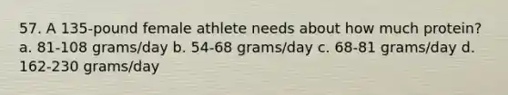 57. A 135-pound female athlete needs about how much protein? a. 81-108 grams/day b. 54-68 grams/day c. 68-81 grams/day d. 162-230 grams/day