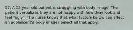 57. A 15-year-old patient is struggling with body image. The patient verbalizes they are not happy with how they look and feel "ugly". The nurse knows that what factors below can affect an adolescent's body image? Select all that apply: