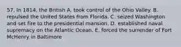 57. In 1814, the British A. took control of the Ohio Valley. B. repulsed the United States from Florida. C. seized Washington and set fire to the presidential mansion. D. established naval supremacy on the Atlantic Ocean. E. forced the surrender of Fort McHenry in Baltimore