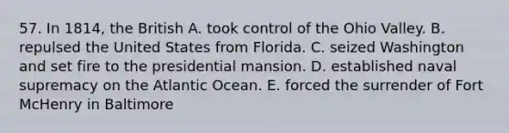 57. In 1814, the British A. took control of the Ohio Valley. B. repulsed the United States from Florida. C. seized Washington and set fire to the presidential mansion. D. established naval supremacy on the Atlantic Ocean. E. forced the surrender of Fort McHenry in Baltimore