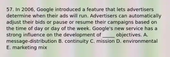 57. In 2006, Google introduced a feature that lets advertisers determine when their ads will run. Advertisers can automatically adjust their bids or pause or resume their campaigns based on the time of day or day of the week. Google's new service has a strong influence on the development of _____ objectives. A. message-distribution B. continuity C. mission D. environmental E. marketing mix