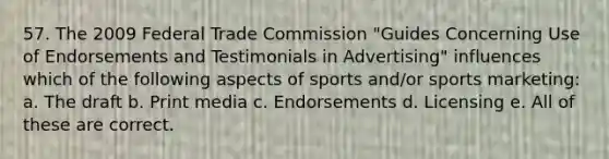 57. The 2009 Federal Trade Commission "Guides Concerning Use of Endorsements and Testimonials in Advertising" influences which of the following aspects of sports and/or sports marketing: a. The draft b. Print media c. Endorsements d. Licensing e. All of these are correct.