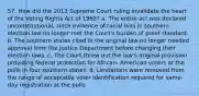 57. How did the 2013 Supreme Court ruling invalidate the heart of the Voting Rights Act of 1965? a. The entire act was declared unconstitutional, since evidence of racial bias in southern election law no longer met the Court's burden of proof standard. b. The southern states cited in the original law no longer needed approval from the Justice Department before changing their election laws. c. The Court threw out the law's original provision providing federal protection for African- American voters at the polls in four southern states. d. Limitations were removed from the range of acceptable voter identification required for same-day registration at the polls.