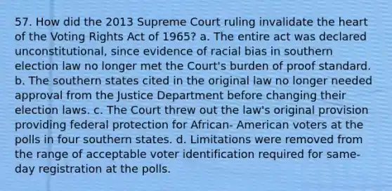 57. How did the 2013 Supreme Court ruling invalidate the heart of the Voting Rights Act of 1965? a. The entire act was declared unconstitutional, since evidence of racial bias in southern election law no longer met the Court's burden of proof standard. b. The southern states cited in the original law no longer needed approval from the Justice Department before changing their election laws. c. The Court threw out the law's original provision providing federal protection for African- American voters at the polls in four southern states. d. Limitations were removed from the range of acceptable voter identification required for same-day registration at the polls.