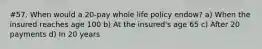 #57. When would a 20-pay whole life policy endow? a) When the insured reaches age 100 b) At the insured's age 65 c) After 20 payments d) In 20 years