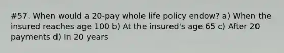 #57. When would a 20-pay whole life policy endow? a) When the insured reaches age 100 b) At the insured's age 65 c) After 20 payments d) In 20 years