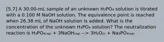 [5.7] A 30.00-mL sample of an unknown H₃PO₄ solution is titrated with a 0.100 M NaOH solution. The equivalence point is reached when 26.38 mL of NaOH solution is added. What is the concentration of the unknown H₃PO₄ solution? The neutralization reaction is H₃PO₄₍ₐᵩ₎ + 3NaOH₍ₐᵩ₎ --> 3H₂O₍ₗ₎ + Na₃PO₄₍ₐᵩ₎