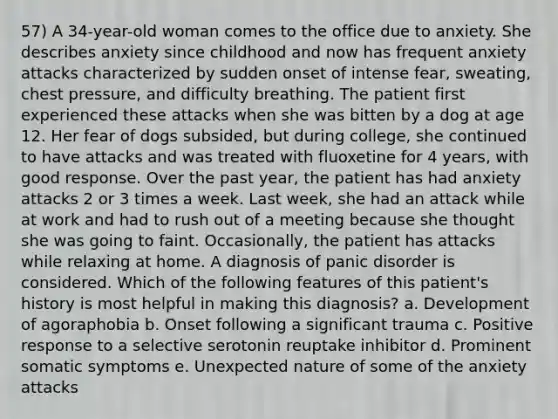 57) A 34-year-old woman comes to the office due to anxiety. She describes anxiety since childhood and now has frequent anxiety attacks characterized by sudden onset of intense fear, sweating, chest pressure, and difficulty breathing. The patient first experienced these attacks when she was bitten by a dog at age 12. Her fear of dogs subsided, but during college, she continued to have attacks and was treated with fluoxetine for 4 years, with good response. Over the past year, the patient has had anxiety attacks 2 or 3 times a week. Last week, she had an attack while at work and had to rush out of a meeting because she thought she was going to faint. Occasionally, the patient has attacks while relaxing at home. A diagnosis of panic disorder is considered. Which of the following features of this patient's history is most helpful in making this diagnosis? a. Development of agoraphobia b. Onset following a significant trauma c. Positive response to a selective serotonin reuptake inhibitor d. Prominent somatic symptoms e. Unexpected nature of some of the anxiety attacks