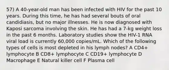 57) A 40-year-old man has been infected with HIV for the past 10 years. During this time, he has had several bouts of oral candidiasis, but no major illnesses. He is now diagnosed with Kaposi sarcoma involving the skin. He has had a 7-kg weight loss in the past 6 months. Laboratory studies show the HIV-1 RNA viral load is currently 60,000 copies/mL. Which of the following types of cells is most depleted in his lymph nodes? A CD4+ lymphocyte B CD8+ lymphocyte C CD19+ lymphocyte D Macrophage E Natural killer cell F Plasma cell