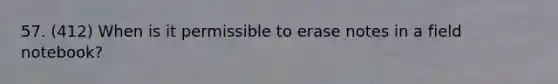 57. (412) When is it permissible to erase notes in a field notebook?
