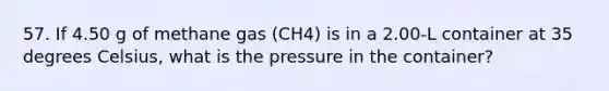 57. If 4.50 g of methane gas (CH4) is in a 2.00-L container at 35 degrees Celsius, what is the pressure in the container?