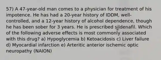 57) A 47-year-old man comes to a physician for treatment of his impotence. He has had a 20-year history of IDDM, well-controlled, and a 12-year history of alcohol dependence, though he has been sober for 3 years. He is prescribed sildenafil. Which of the following adverse effects is most commonly associated with this drug? a) Hypoglycemia b) Ketoacidosis c) Liver failure d) Myocardial infarction e) Arteritic anterior ischemic optic neuropathy (NAION)