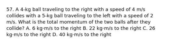 57. A 4-kg ball traveling to the right with a speed of 4 m/s collides with a 5-kg ball traveling to the left with a speed of 2 m/s. What is the total momentum of the two balls after they collide? A. 6 kg·m/s to the right B. 22 kg·m/s to the right C. 26 kg·m/s to the right D. 40 kg·m/s to the right