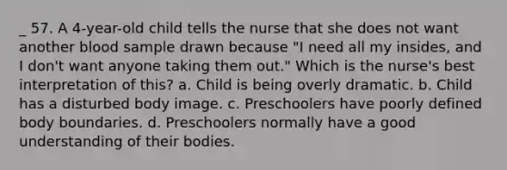 _ 57. A 4-year-old child tells the nurse that she does not want another blood sample drawn because "I need all my insides, and I don't want anyone taking them out." Which is the nurse's best interpretation of this? a. Child is being overly dramatic. b. Child has a disturbed body image. c. Preschoolers have poorly defined body boundaries. d. Preschoolers normally have a good understanding of their bodies.