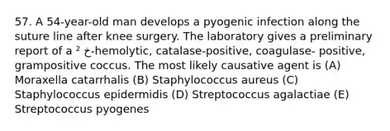 57. A 54-year-old man develops a pyogenic infection along the suture line after knee surgery. The laboratory gives a preliminary report of a ² خ-hemolytic, catalase-positive, coagulase- positive, grampositive coccus. The most likely causative agent is (A) Moraxella catarrhalis (B) Staphylococcus aureus (C) Staphylococcus epidermidis (D) Streptococcus agalactiae (E) Streptococcus pyogenes